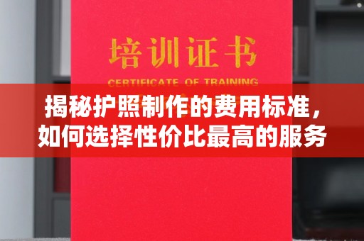 前进揭秘护照制作的费用标准，如何选择性价比最高的服务？